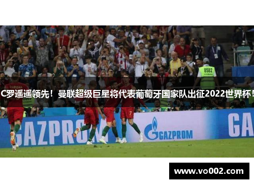 C罗遥遥领先！曼联超级巨星将代表葡萄牙国家队出征2022世界杯！